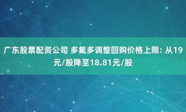 广东股票配资公司 多氟多调整回购价格上限: 从19元/股降至18.81元/股