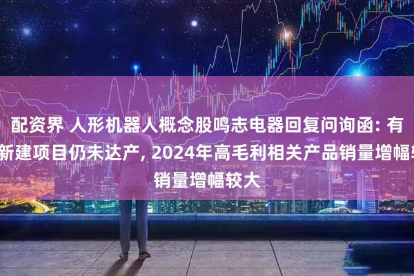 配资界 人形机器人概念股鸣志电器回复问询函: 有4个新建项目仍未达产, 2024年高毛利相关产品销量增幅较大