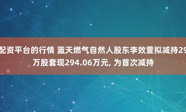 配资平台的行情 蓝天燃气自然人股东李效萱拟减持29万股套现294.06万元, 为首次减持