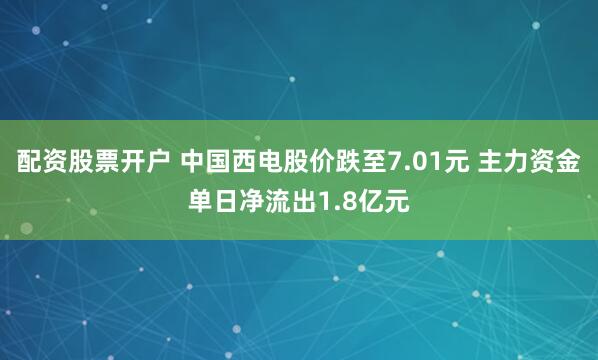 配资股票开户 中国西电股价跌至7.01元 主力资金单日净流出1.8亿元