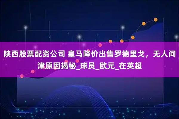 陕西股票配资公司 皇马降价出售罗德里戈，无人问津原因揭秘_球员_欧元_在英超