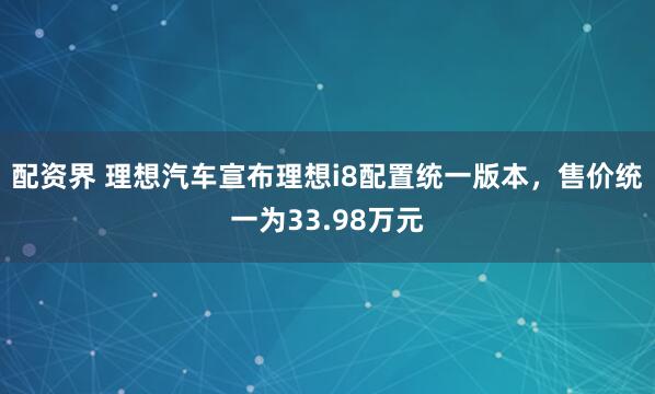 配资界 理想汽车宣布理想i8配置统一版本，售价统一为33.98万元