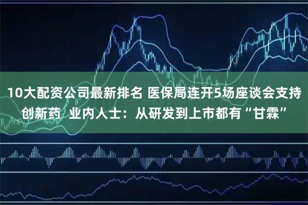10大配资公司最新排名 医保局连开5场座谈会支持创新药  业内人士：从研发到上市都有“甘霖”