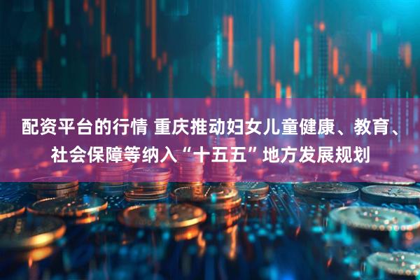 配资平台的行情 重庆推动妇女儿童健康、教育、社会保障等纳入“十五五”地方发展规划