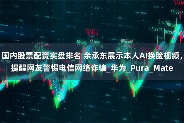 国内股票配资实盘排名 余承东展示本人AI换脸视频，提醒网友警惕电信网络诈骗_华为_Pura_Mate
